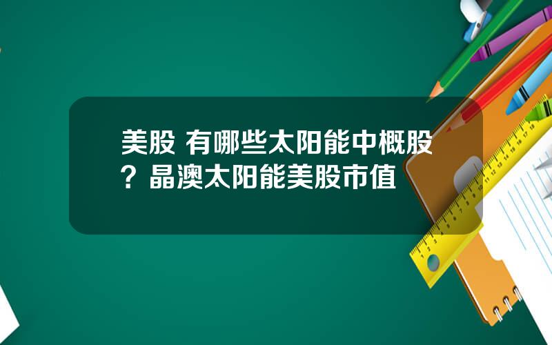 美股 有哪些太阳能中概股？晶澳太阳能美股市值